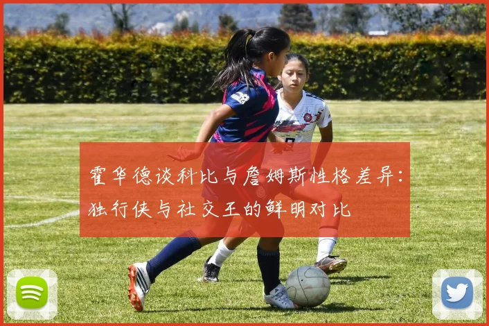 霍华德谈科比与詹姆斯性格差异：独行侠与社交王的鲜明对比