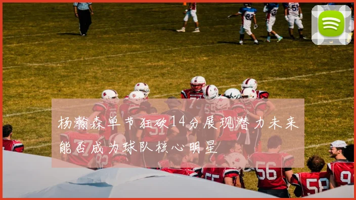 杨瀚森单节狂砍14分展现潜力未来能否成为球队核心明星