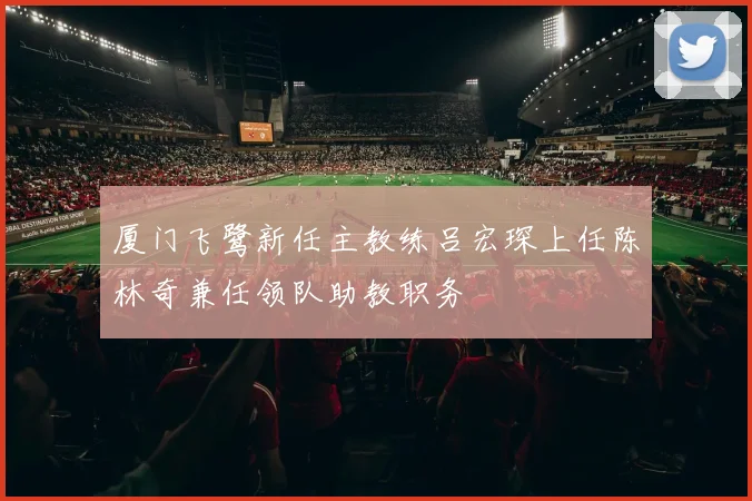 厦门飞鹭新任主教练吕宏琛上任陈林奇兼任领队助教职务