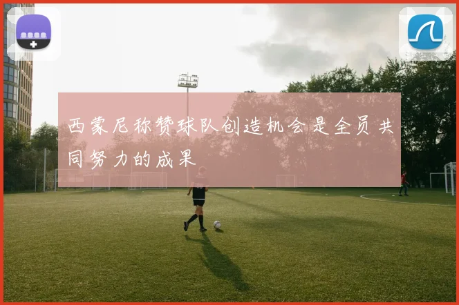 西蒙尼称赞球队创造机会是全员共同努力的成果