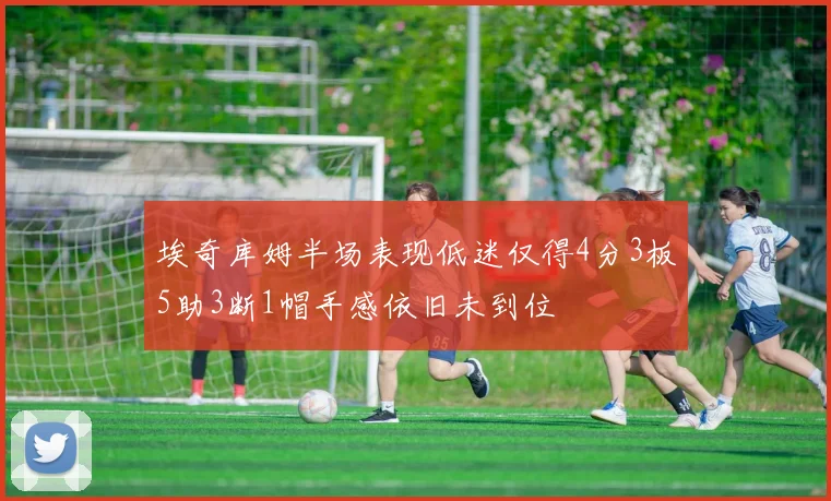 埃奇库姆半场表现低迷仅得4分3板5助3断1帽手感依旧未到位