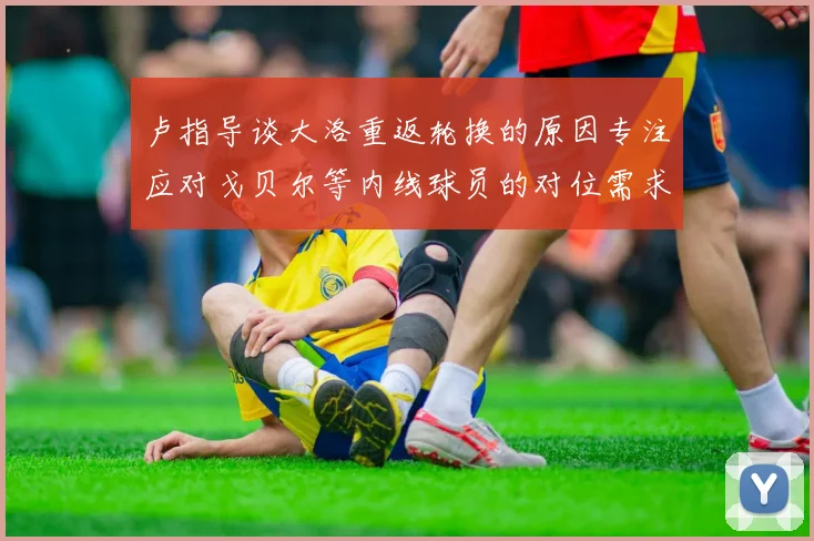 卢指导谈大洛重返轮换的原因专注应对戈贝尔等内线球员的对位需求调整