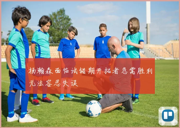 杨瀚森面临试错期开拓者急需胜利无法容忍失误