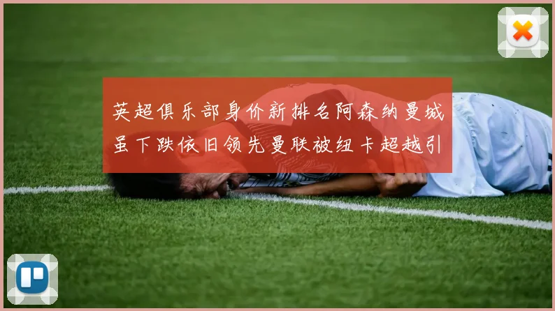 英超俱乐部身价新排名阿森纳曼城虽下跌依旧领先曼联被纽卡超越引关注