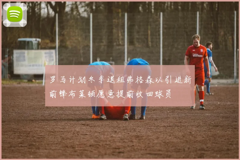 罗马计划冬季退租弗格森以引进新前锋布莱顿愿意提前收回球员