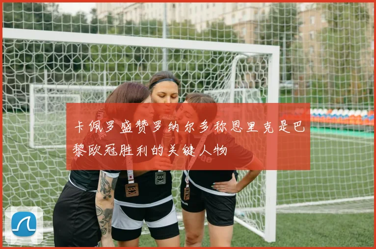 卡佩罗盛赞罗纳尔多称恩里克是巴黎欧冠胜利的关键人物