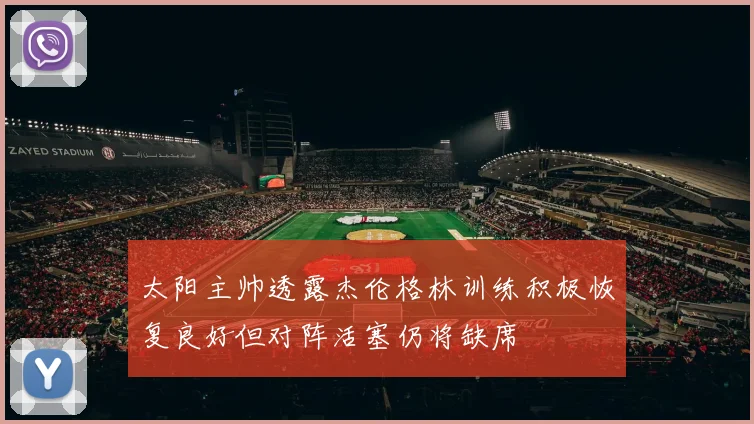 太阳主帅透露杰伦格林训练积极恢复良好但对阵活塞仍将缺席