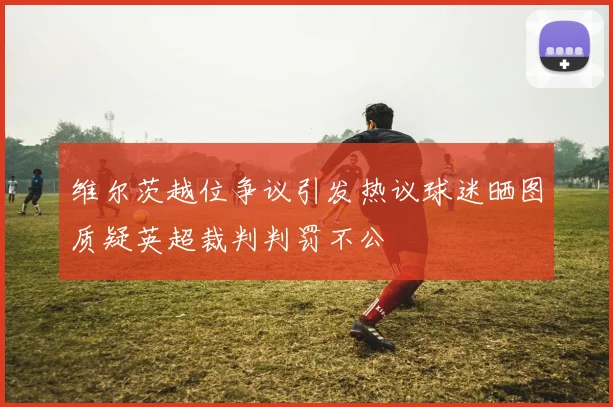 维尔茨越位争议引发热议球迷晒图质疑英超裁判判罚不公