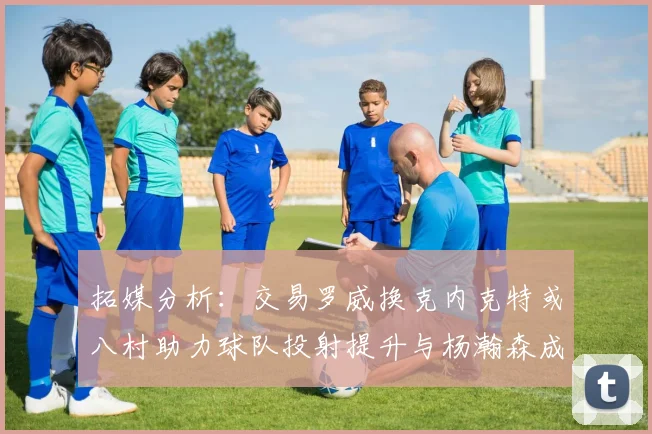 拓媒分析：交易罗威换克内克特或八村助力球队投射提升与杨瀚森成长